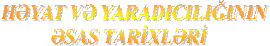 HƏYAT VƏ YARADICILIĞININ
 ƏSAS TARİXLƏRİ 